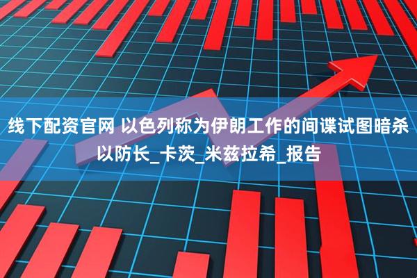 线下配资官网 以色列称为伊朗工作的间谍试图暗杀以防长_卡茨_米兹拉希_报告