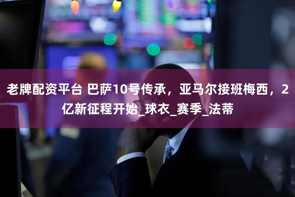 老牌配资平台 巴萨10号传承，亚马尔接班梅西，2亿新征程开始_球衣_赛季_法蒂