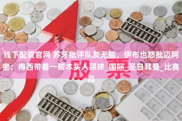 线下配资官网 苏牙批评队友无脑，伊布也怒批迈阿密：梅西带着一帮木头人踢球_国际_圣日耳曼_比赛