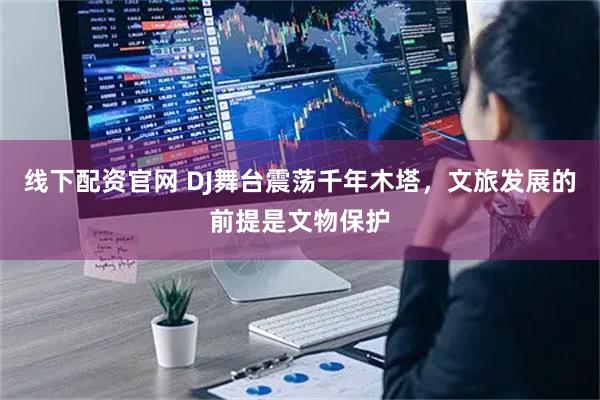 线下配资官网 DJ舞台震荡千年木塔，文旅发展的前提是文物保护