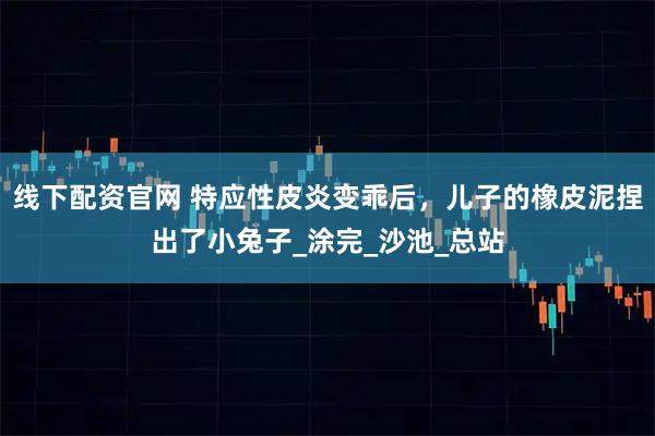 线下配资官网 特应性皮炎变乖后，儿子的橡皮泥捏出了小兔子_涂完_沙池_总站