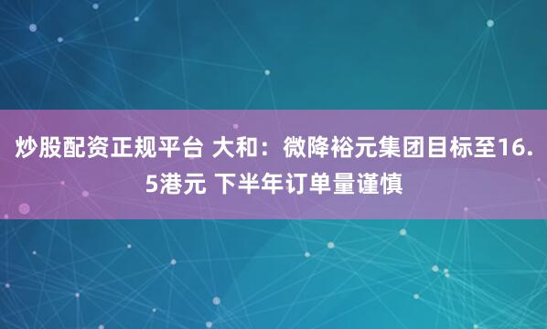 炒股配资正规平台 大和：微降裕元集团目标至16.5港元 下半年订单量谨慎