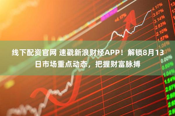 线下配资官网 速戳新浪财经APP！解锁8月13日市场重点动态，把握财富脉搏