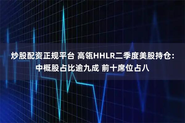 炒股配资正规平台 高瓴HHLR二季度美股持仓：中概股占比逾九成 前十席位占八