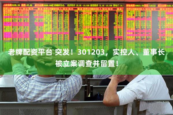 老牌配资平台 突发！301203，实控人、董事长被立案调查并留置！