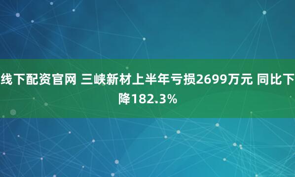 线下配资官网 三峡新材上半年亏损2699万元 同比下降182.3%