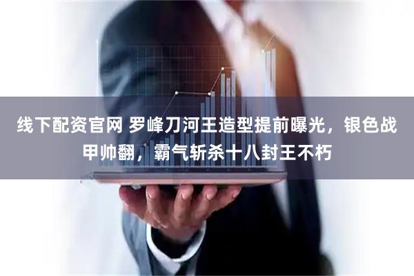 线下配资官网 罗峰刀河王造型提前曝光，银色战甲帅翻，霸气斩杀十八封王不朽