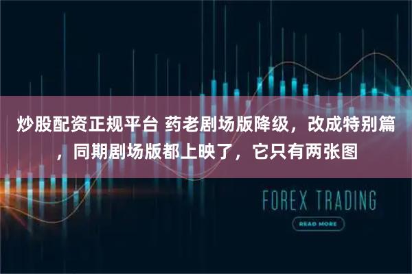 炒股配资正规平台 药老剧场版降级，改成特别篇，同期剧场版都上映了，它只有两张图
