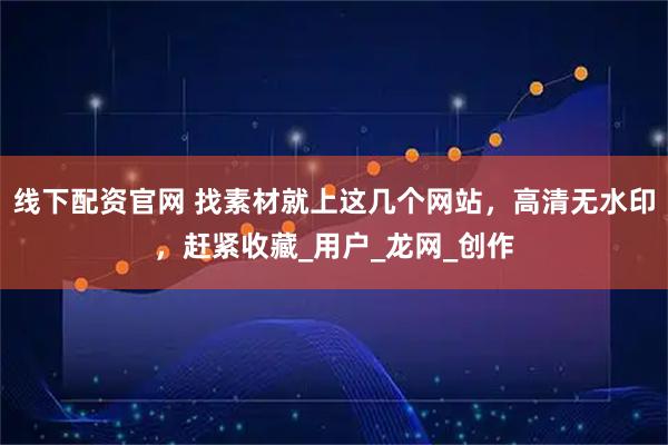 线下配资官网 找素材就上这几个网站，高清无水印，赶紧收藏_用户_龙网_创作