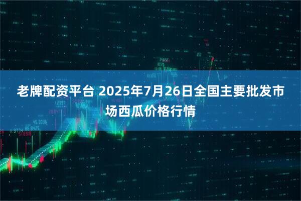 老牌配资平台 2025年7月26日全国主要批发市场西瓜价格行情