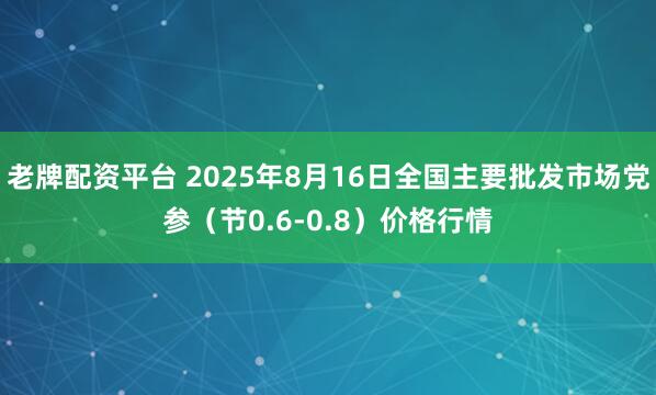 老牌配资平台 2025年8月16日全国主要批发市场党参（节0.6-0.8）价格行情