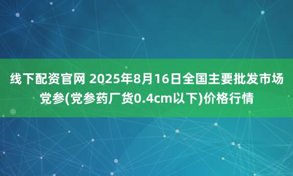 线下配资官网 2025年8月16日全国主要批发市场党参(党参药厂货0.4cm以下)价格行情