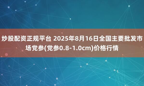 炒股配资正规平台 2025年8月16日全国主要批发市场党参(党参0.8-1.0cm)价格行情