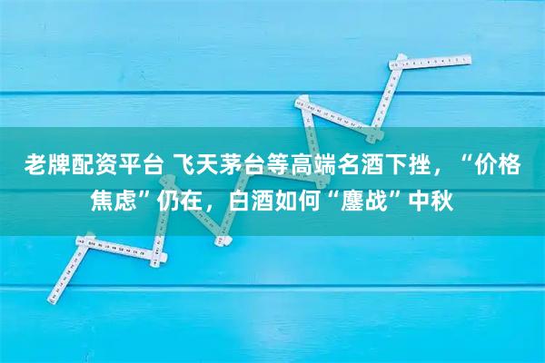 老牌配资平台 飞天茅台等高端名酒下挫，“价格焦虑”仍在，白酒如何“鏖战”中秋