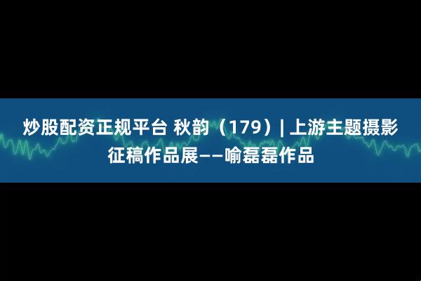 炒股配资正规平台 秋韵（179）| 上游主题摄影征稿作品展——喻磊磊作品