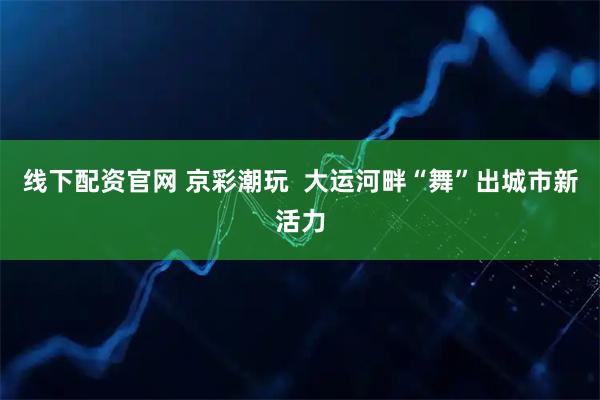 线下配资官网 京彩潮玩  大运河畔“舞”出城市新活力