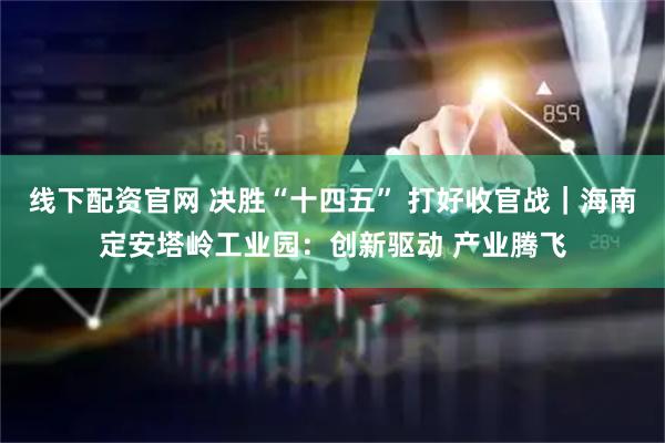 线下配资官网 决胜“十四五” 打好收官战｜海南定安塔岭工业园：创新驱动 产业腾飞