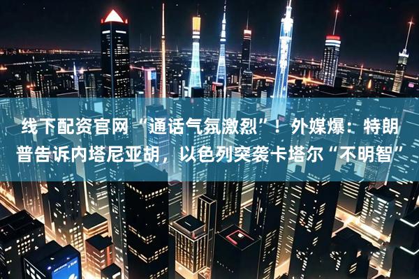 线下配资官网 “通话气氛激烈”！外媒爆：特朗普告诉内塔尼亚胡，以色列突袭卡塔尔“不明智”