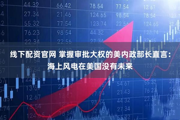 线下配资官网 掌握审批大权的美内政部长直言：海上风电在美国没有未来