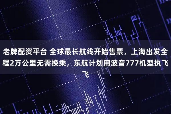老牌配资平台 全球最长航线开始售票，上海出发全程2万公里无需换乘，东航计划用波音777机型执飞