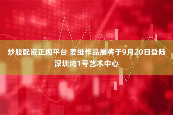 炒股配资正规平台 姜维作品展将于9月20日登陆深圳湾1号艺术中心