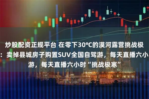 炒股配资正规平台 在零下30℃的漠河露营挑战极寒的80后夫妇:卖掉县城房子购置SUV全国自驾游,每天直播六小时“挑战极寒”