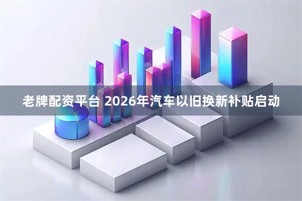 老牌配资平台 2026年汽车以旧换新补贴启动