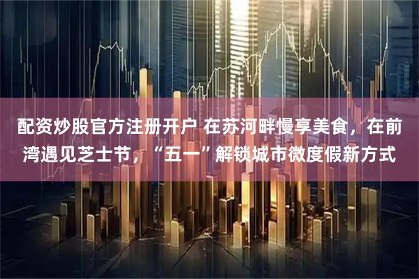 配资炒股官方注册开户 在苏河畔慢享美食，在前湾遇见芝士节，“五一”解锁城市微度假新方式