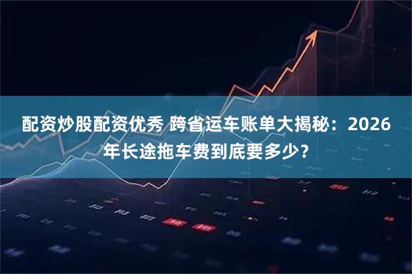 配资炒股配资优秀 跨省运车账单大揭秘：2026年长途拖车费到底要多少？