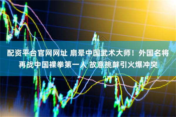 配资平台官网网址 扇晕中国武术大师！外国名将再战中国裸拳第一人 故意挑衅引火爆冲突